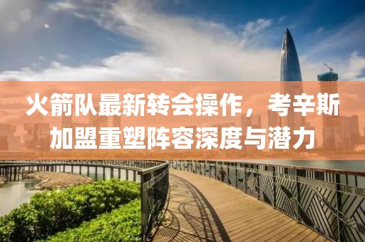 火箭队最新转会操作，考辛斯加盟重塑阵容深度与潜力