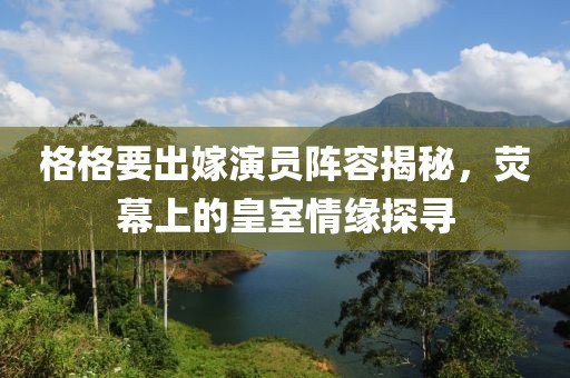 格格要出嫁演员阵容揭秘，荧幕上的皇室情缘探寻