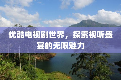 优酷电视剧世界，探索视听盛宴的无限魅力