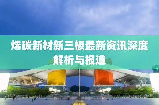 烯碳新材新三板最新资讯深度解析与报道