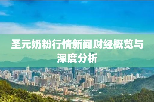 圣元奶粉行情新闻财经概览与深度分析
