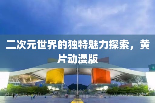 二次元世界的独特魅力探索，黄片动漫版