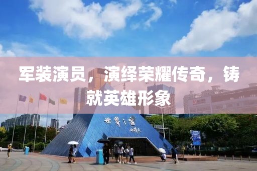 军装演员，演绎荣耀传奇，铸就英雄形象