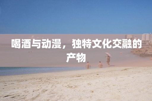 喝酒与动漫，独特文化交融的产物