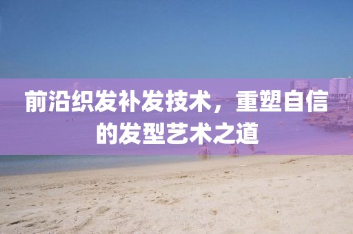 前沿织发补发技术，重塑自信的发型艺术之道