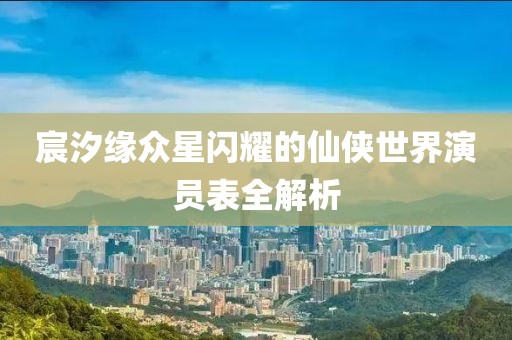 宸汐缘众星闪耀的仙侠世界演员表全解析