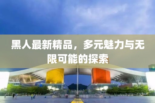 黑人最新精品，多元魅力与无限可能的探索