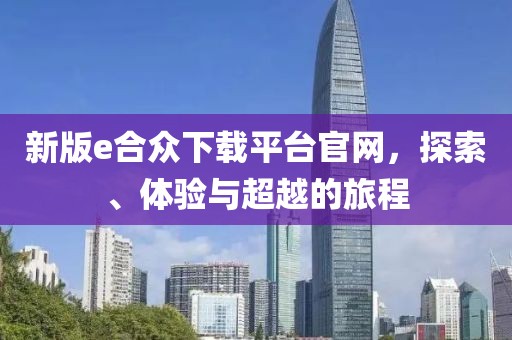 新版e合众下载平台官网，探索、体验与超越的旅程