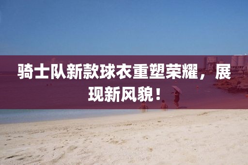 骑士队新款球衣重塑荣耀，展现新风貌！