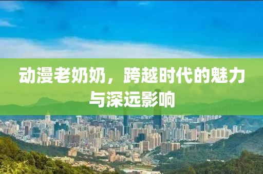 动漫老奶奶，跨越时代的魅力与深远影响
