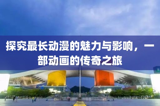 探究最长动漫的魅力与影响，一部动画的传奇之旅