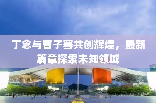 丁念与曹子骞共创辉煌，最新篇章探索未知领域