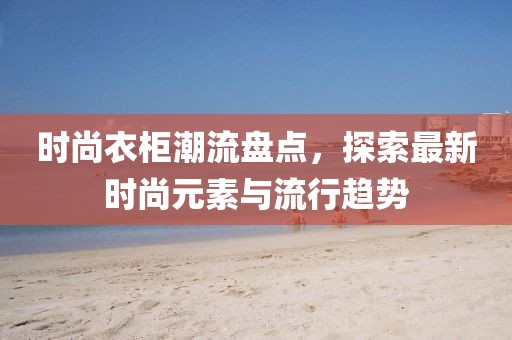时尚衣柜潮流盘点，探索最新时尚元素与流行趋势