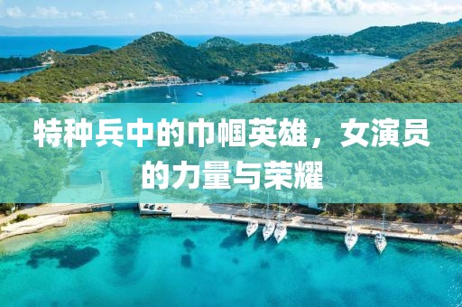 特种兵中的巾帼英雄，女演员的力量与荣耀