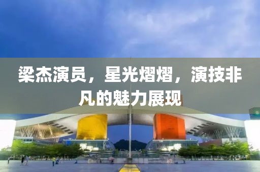 梁杰演员，星光熠熠，演技非凡的魅力展现