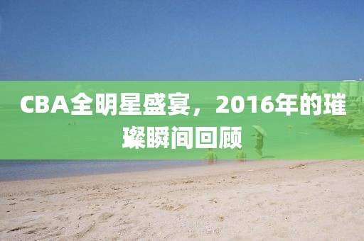 CBA全明星盛宴，2016年的璀璨瞬间回顾