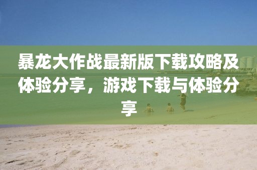 暴龙大作战最新版下载攻略及体验分享，游戏下载与体验分享
