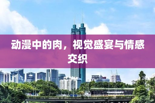 动漫中的肉，视觉盛宴与情感交织