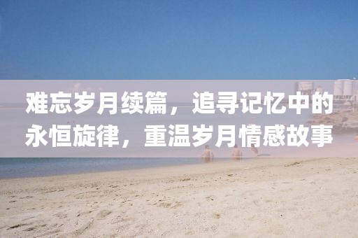 难忘岁月续篇，追寻记忆中的永恒旋律，重温岁月情感故事
