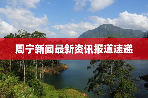 周宁新闻最新资讯报道速递