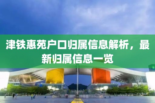 津铁惠苑户口归属信息解析，最新归属信息一览