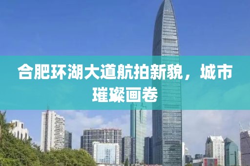 合肥环湖大道航拍新貌，城市璀璨画卷