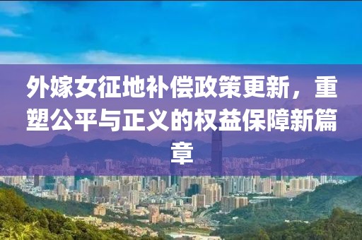 外嫁女征地补偿政策更新，重塑公平与正义的权益保障新篇章