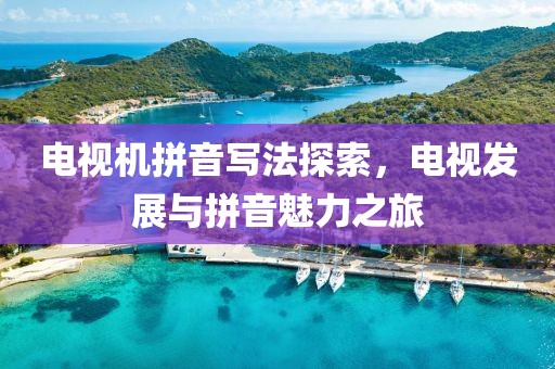 电视机拼音写法探索，电视发展与拼音魅力之旅