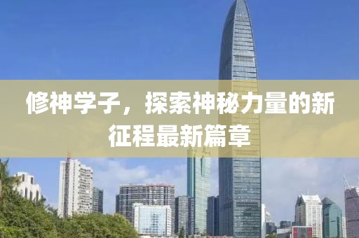 修神学子，探索神秘力量的新征程最新篇章