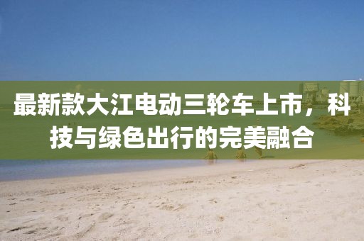 最新款大江电动三轮车上市，科技与绿色出行的完美融合