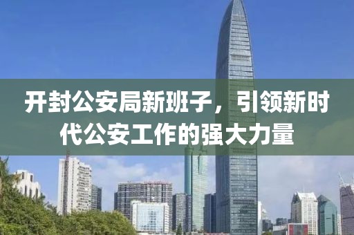 开封公安局新班子，引领新时代公安工作的强大力量