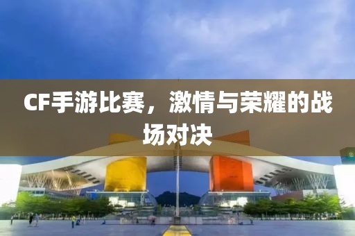 CF手游比赛，激情与荣耀的战场对决