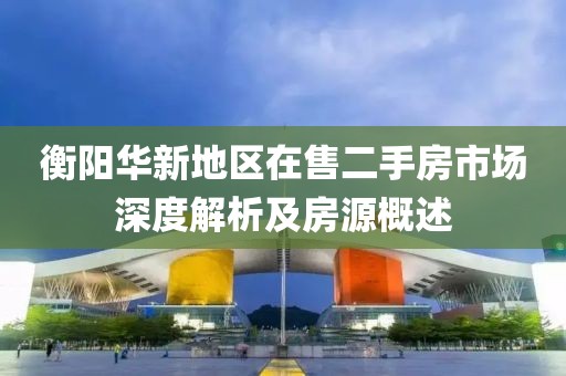 衡阳华新地区在售二手房市场深度解析及房源概述