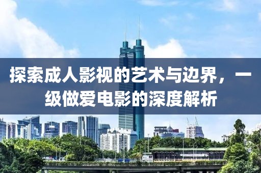 探索成人影视的艺术与边界，一级做爱电影的深度解析