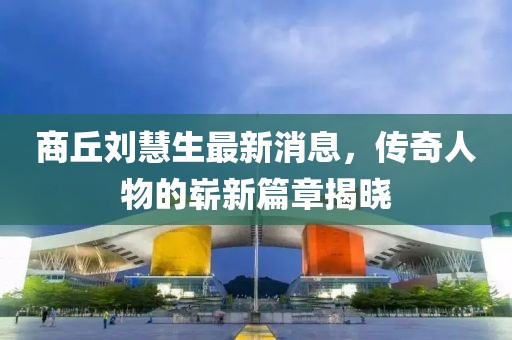 商丘刘慧生最新消息，传奇人物的崭新篇章揭晓