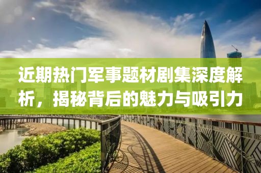 近期热门军事题材剧集深度解析，揭秘背后的魅力与吸引力