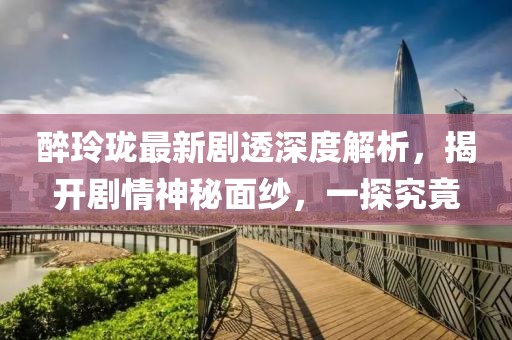 醉玲珑最新剧透深度解析，揭开剧情神秘面纱，一探究竟