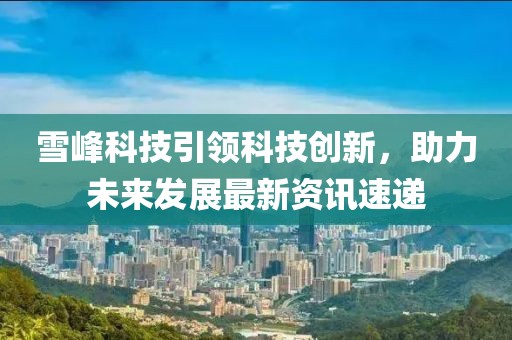雪峰科技引领科技创新，助力未来发展最新资讯速递