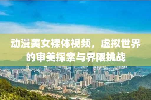 动漫美女裸体视频，虚拟世界的审美探索与界限挑战