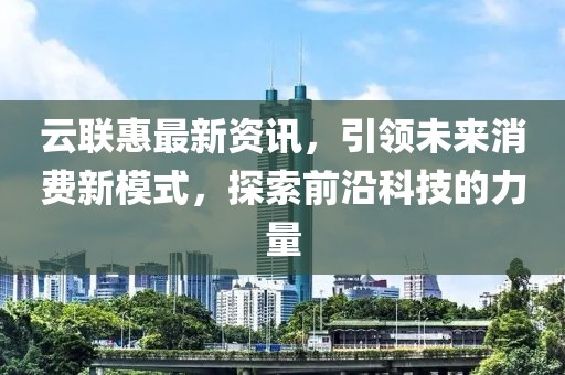 云联惠最新资讯，引领未来消费新模式，探索前沿科技的力量