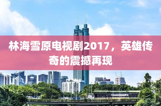 林海雪原电视剧2017，英雄传奇的震撼再现
