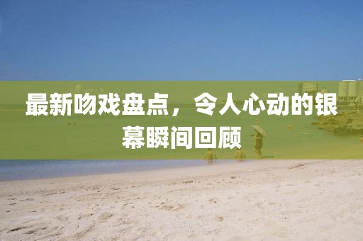 最新吻戏盘点，令人心动的银幕瞬间回顾