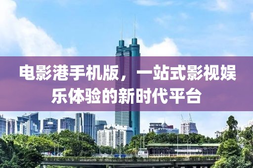电影港手机版，一站式影视娱乐体验的新时代平台