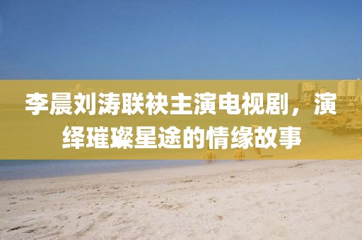李晨刘涛联袂主演电视剧，演绎璀璨星途的情缘故事