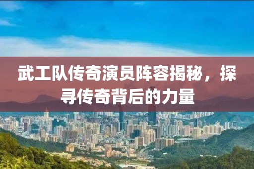 武工队传奇演员阵容揭秘，探寻传奇背后的力量