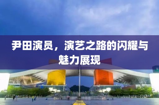 尹田演员，演艺之路的闪耀与魅力展现
