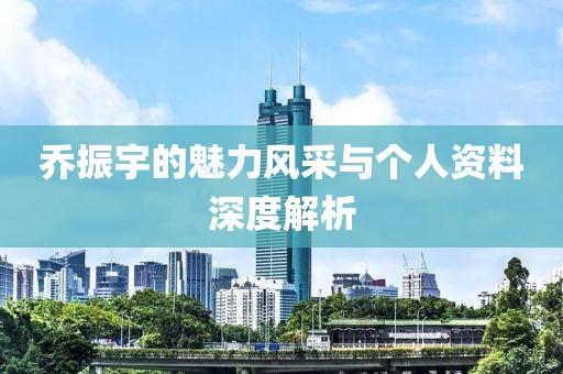 乔振宇的魅力风采与个人资料深度解析