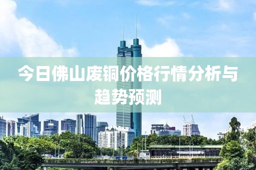今日佛山废铜价格行情分析与趋势预测
