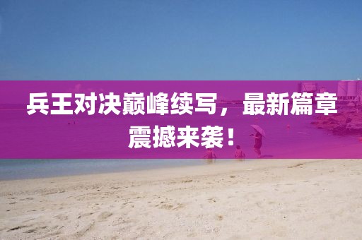 兵王对决巅峰续写，最新篇章震撼来袭！