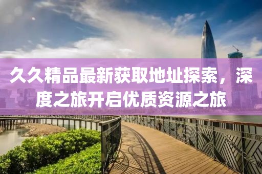 久久精品最新获取地址探索，深度之旅开启优质资源之旅